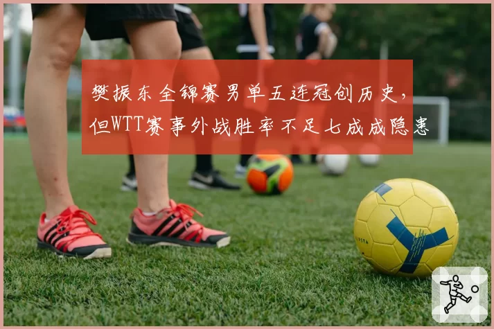 樊振东全锦赛男单五连冠创历史，但WTT赛事外战胜率不足七成成隐患