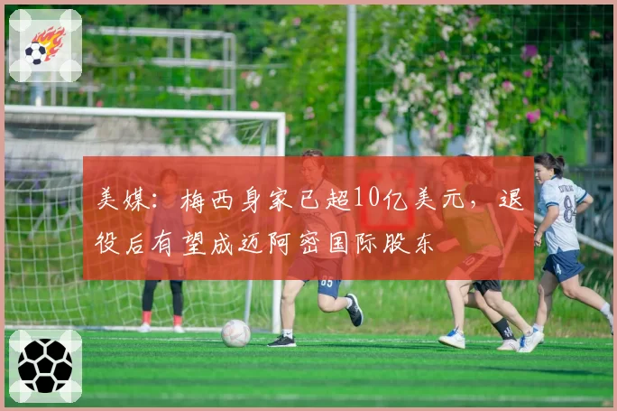 美媒：梅西身家已超10亿美元，退役后有望成迈阿密国际股东