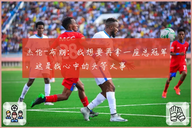 杰伦-布朗:我想要再拿一座总冠军,这是我心中的头等大事