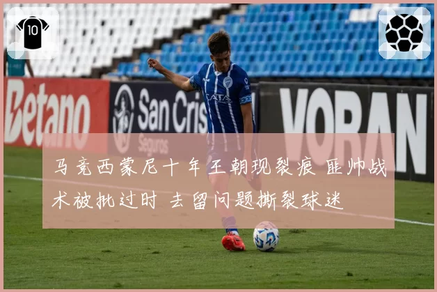 马竞西蒙尼十年王朝现裂痕 匪帅战术被批过时 去留问题撕裂球迷