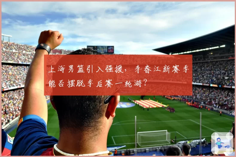 上海男篮引入强援，李春江新赛季能否摆脱季后赛一轮游？