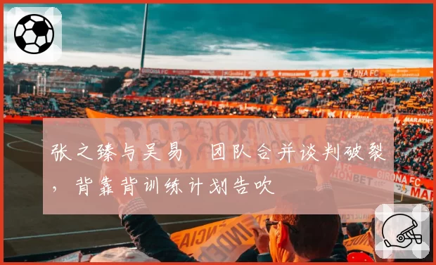 张之臻与吴易昺团队合并谈判破裂,背靠背训练计划告吹