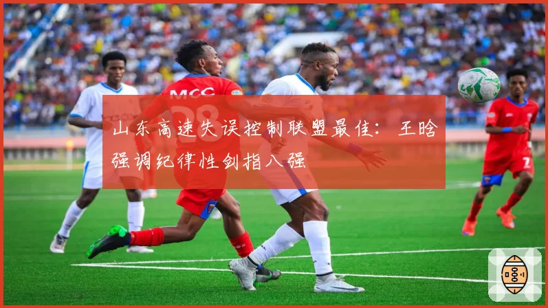 山东高速失误控制联盟最佳:王晗强调纪律性剑指八强