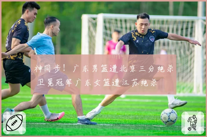 神同步!广东男篮遭北京三分绝杀 卫冕冠军广东女篮遭江苏绝杀