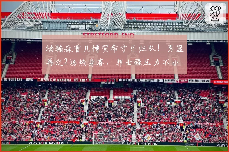 杨瀚森曾凡博贺希宁已归队！男篮再定2场热身赛，郭士强压力不小