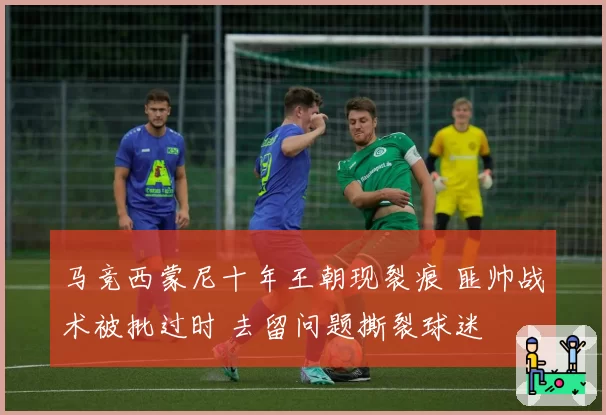 马竞西蒙尼十年王朝现裂痕 匪帅战术被批过时 去留问题撕裂球迷